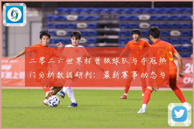 二零二六世界杯晋级球队与夺冠热门分析数据研判：最新赛事动态与深度分析
