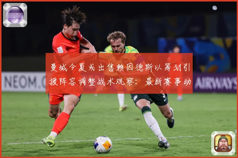 曼城今夏或出售赖因德斯以筹划引援阵容调整战术观察：最新赛事动态与深度分析