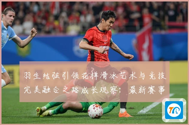 羽生结弦引领花样滑冰艺术与竞技完美融合之路成长观察：最新赛事动态与深度分析