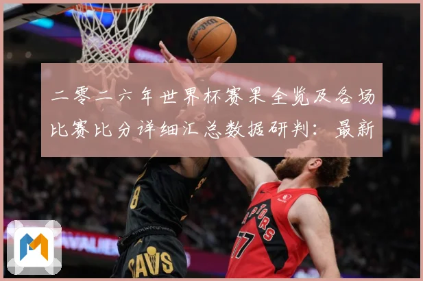 二零二六年世界杯赛果全览及各场比赛比分详细汇总数据研判：最新赛事动态与深度分析