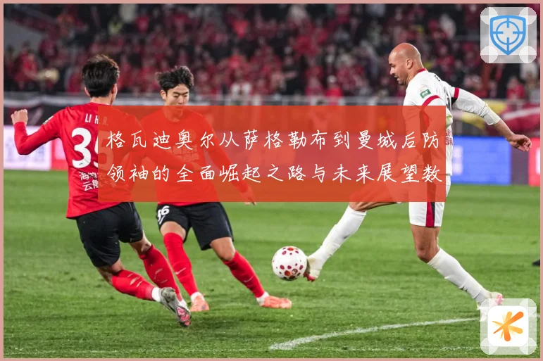 格瓦迪奥尔从萨格勒布到曼城后防领袖的全面崛起之路与未来展望数据研判：最新赛事动态与深度分析