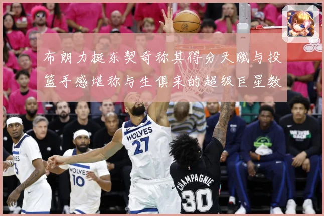 布朗力挺东契奇称其得分天赋与投篮手感堪称与生俱来的超级巨星数据研判：最新赛事动态与深度分析