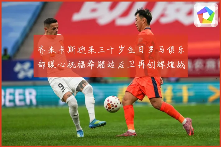 齐米卡斯迎来三十岁生日罗马俱乐部暖心祝福希腊边后卫再创辉煌战术观察：最新赛事动态与深度分析
