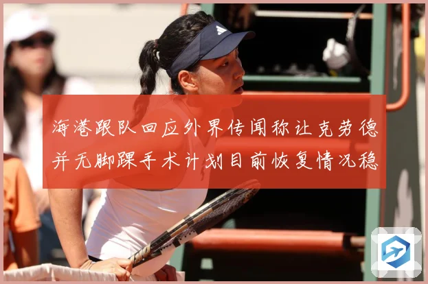 海港跟队回应外界传闻称让克劳德并无脚踝手术计划目前恢复情况稳赛事前瞻：最新赛事动态与深度分析