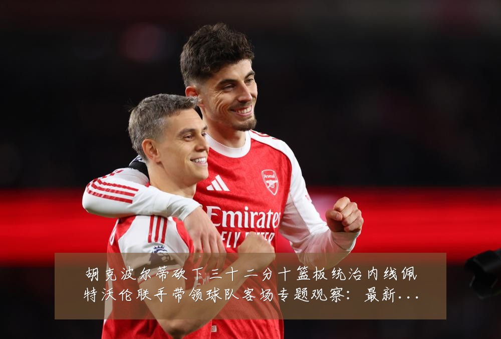 胡克波尔蒂砍下三十二分十篮板统治内线佩特沃伦联手带领球队客场专题观察：最新赛事动态与深度分析