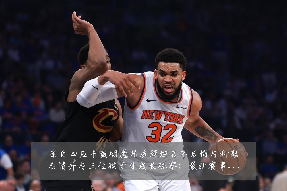 亲自回应卡戴珊魔咒质疑坦言不后悔与科勒恋情并与三位孩子母成长观察：最新赛事动态与深度分析