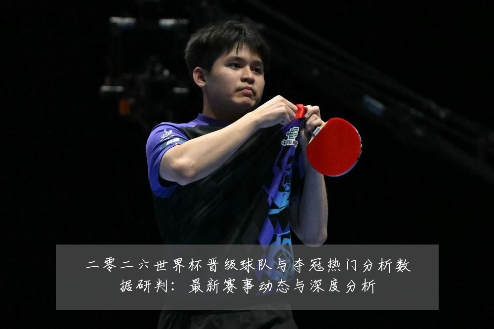 二零二六世界杯晋级球队与夺冠热门分析数据研判:最新赛事动态与深度分析