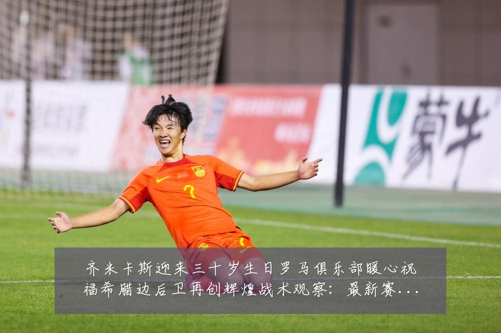 齐米卡斯迎来三十岁生日罗马俱乐部暖心祝福希腊边后卫再创辉煌战术观察:最新赛事动态与深度分析