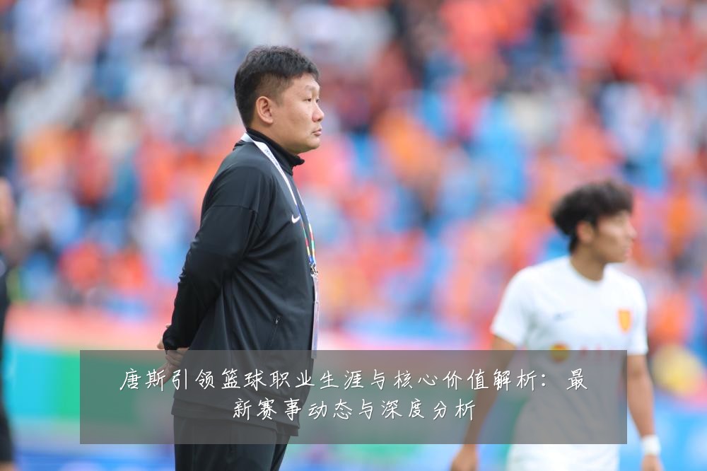 唐斯引领篮球职业生涯与核心价值解析：最新赛事动态与深度分析